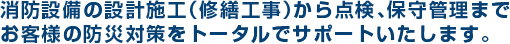 消防設備の設計施工（修繕工事）から点検・保守管理までお客様の防災対策をトータルでサポート